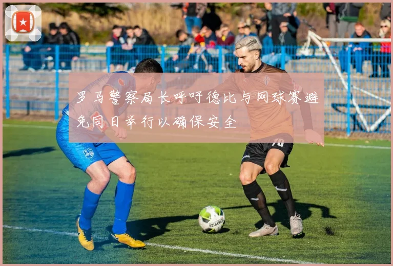 罗马警察局长呼吁德比与网球赛避免同日举行以确保安全